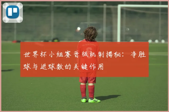 世界杯小组赛晋级机制揭秘：净胜球与进球数的关键作用