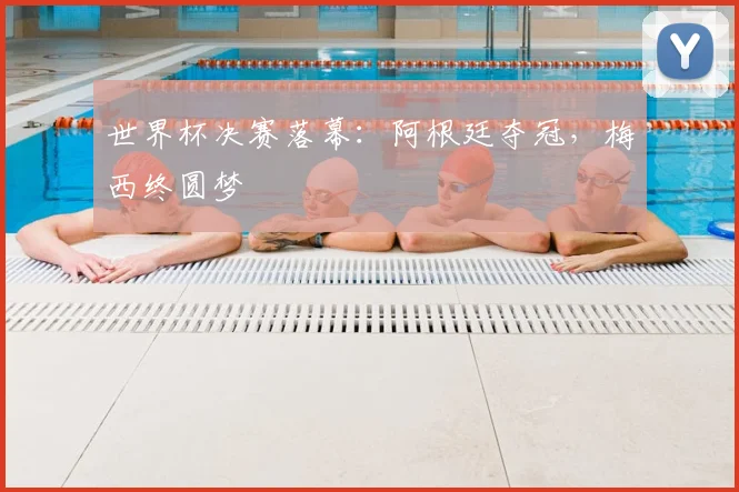 世界杯决赛落幕:阿根廷夺冠,梅西终圆梦