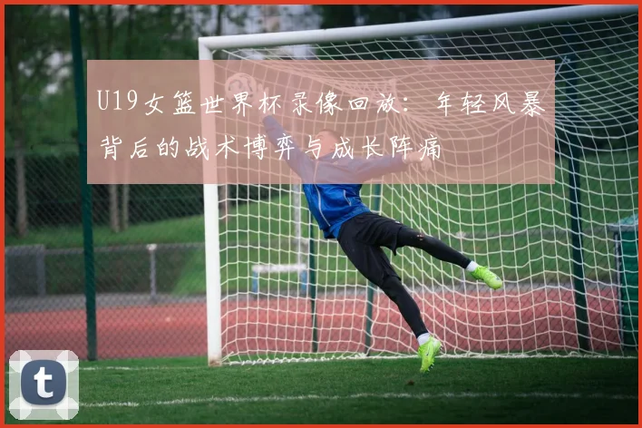 U19女篮世界杯录像回放:年轻风暴背后的战术博弈与成长阵痛