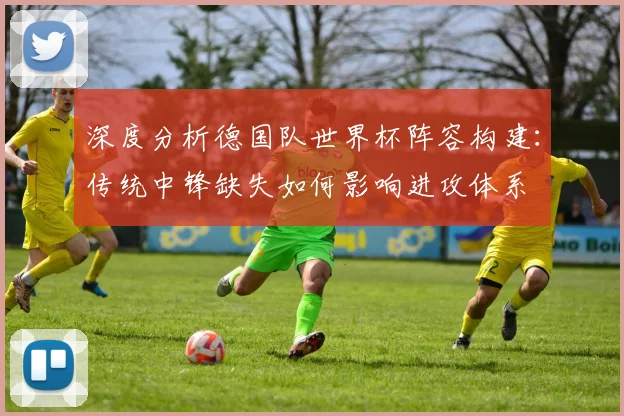 深度分析德国队世界杯阵容构建：传统中锋缺失如何影响进攻体系