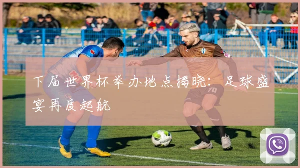 下届世界杯举办地点揭晓：足球盛宴再度起航