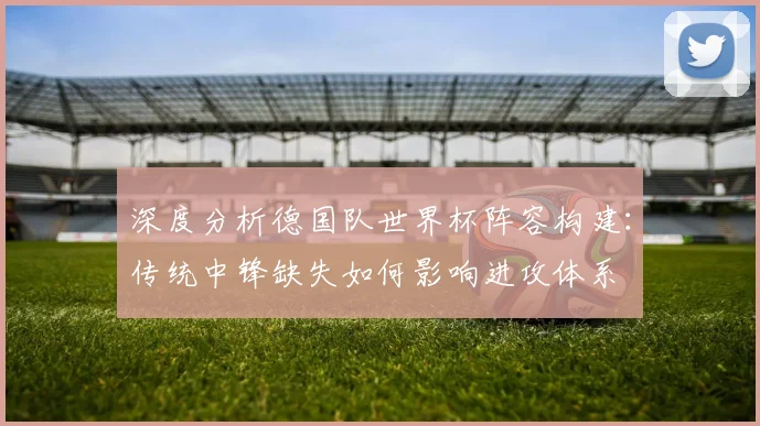 深度分析德国队世界杯阵容构建:传统中锋缺失如何影响进攻体系