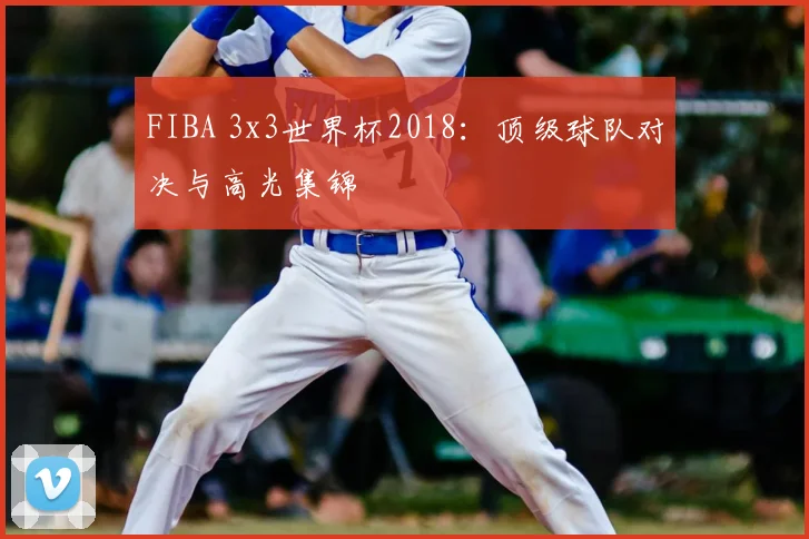 FIBA 3x3世界杯2018:顶级球队对决与高光集锦