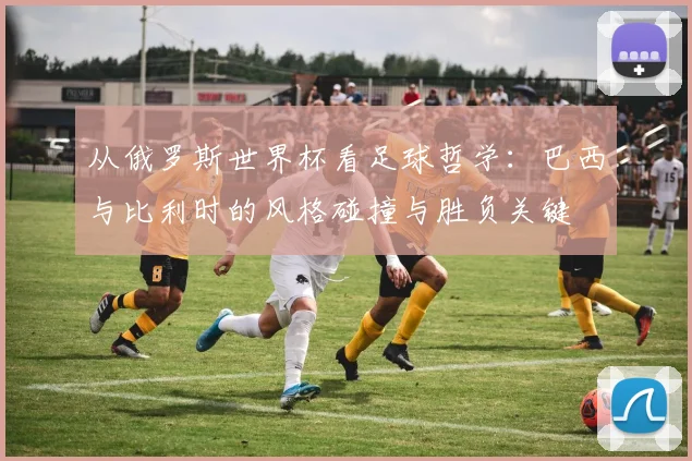 从俄罗斯世界杯看足球哲学:巴西与比利时的风格碰撞与胜负关键