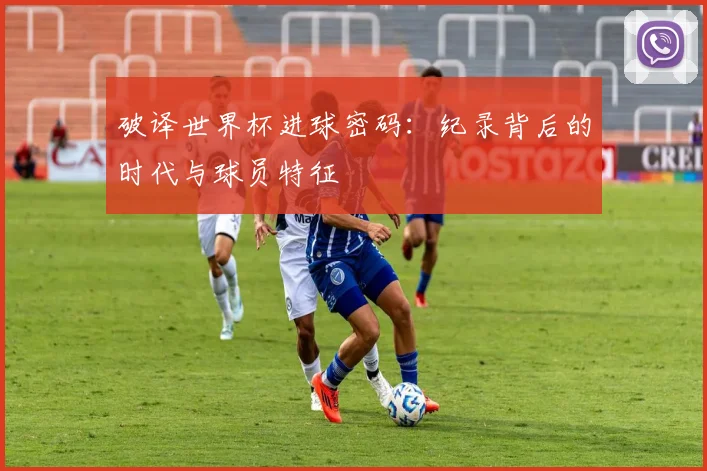 破译世界杯进球密码：纪录背后的时代与球员特征